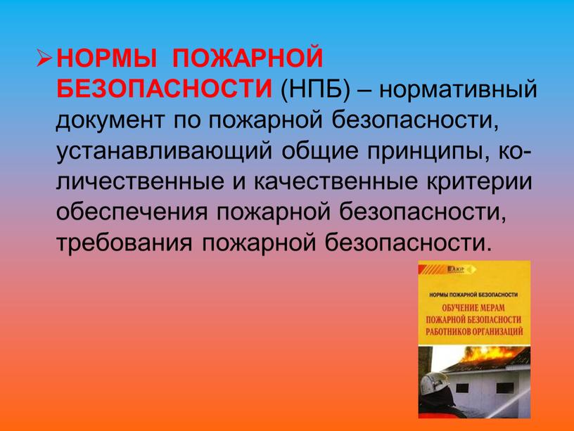 НОРМЫ ПОЖАРНОЙ БЕЗОПАСНОСТИ (НПБ) – нормативный документ по пожарной безопасности, устанавливающий общие принципы, ко-личественные и качественные критерии обеспечения пожарной безопасности, требования пожарной безопасности