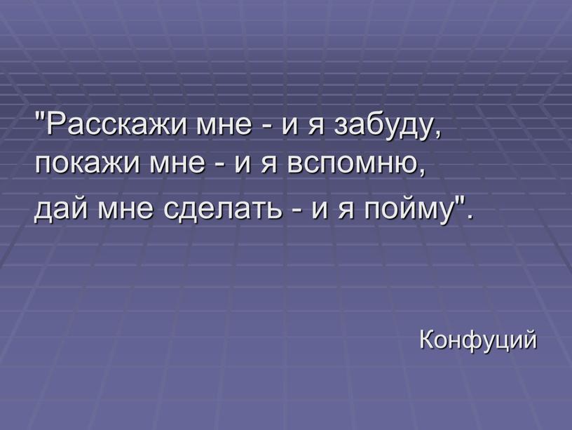 Расскажи мне - и я забуду, покажи мне - и я вспомню, дай мне сделать - и я пойму"