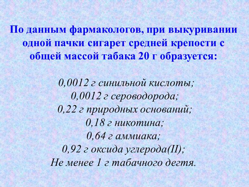 По данным фармакологов, при выкуривании одной пачки сигарет средней крепости с общей массой табака 20 г образуется: 0,0012 г синильной кислоты; 0,0012 г сероводорода; 0,22…