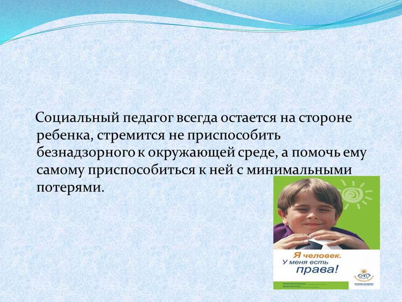 Социальный педагог всегда остается на стороне ребенка, стремится не приспособить безнадзорного к окружающей среде, а помочь ему самому приспособиться к ней с минимальными потерями