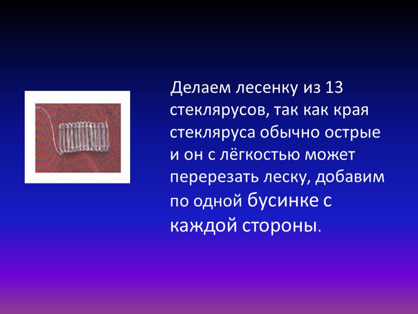 Делаем лесенку из 13 стеклярусов, так как края стекляруса обычно острые и он с лёгкостью может перерезать леску, добавим по одной бусинке с каждой стороны