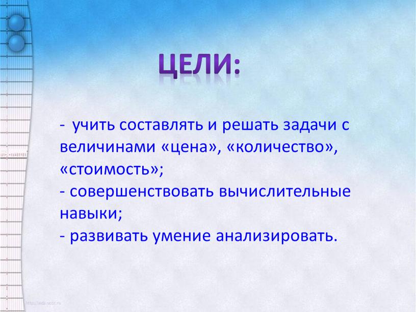 Цели: - учить составлять и решать задачи с величинами «цена», «количество», «стоимость»; совершенствовать вычислительные навыки; развивать умение анализировать