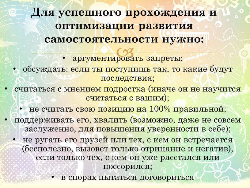 Для успешного прохождения и оптимизации развития самостоятельности нужно: аргументировать запреты; обсуждать: если ты поступишь так, то какие будут последствия; считаться с мнением подростка (иначе он…