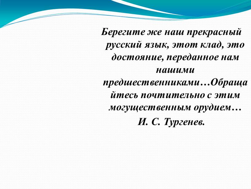 Берегите же наш прекрасный русский язык, этот клад, это достояние, переданное нам нашими предшественниками…Обращайтесь почтительно с этим могущественным орудием…