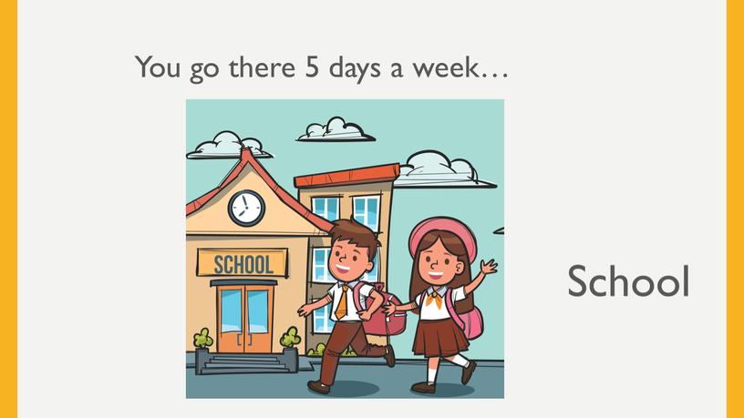 You go there 5 days a week… School