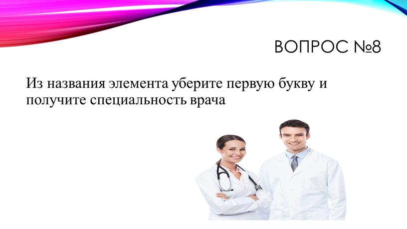 Вопрос №8 Из названия элемента уберите первую букву и получите специальность врача