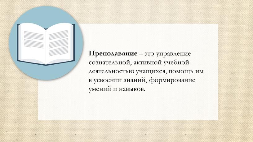 Преподавание – это управление сознательной, активной учебной деятельностью учащихся, помощь им в усвоении знаний, формирование умений и навыков