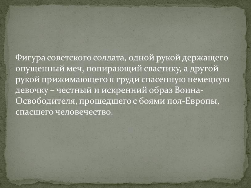 Фигура советского солдата, одной рукой держащего опущенный меч, попирающий свастику, а другой рукой прижимающего к груди спасенную немецкую девочку – честный и искренний образ