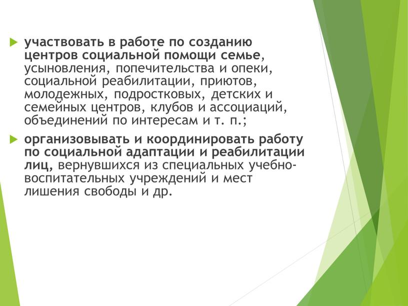 участвовать в работе по созданию центров социальной помощи семье , усыновления, попечительства и опеки, социальной реабилитации, приютов, молодежных, подростковых, детских и семейных центров, клубов и…