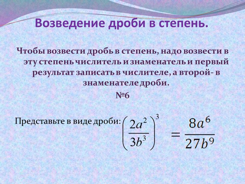 Возведение дроби в степень. Чтобы возвести дробь в степень, надо возвести в эту степень числитель и знаменатель и первый результат записать в числителе, а второй-…