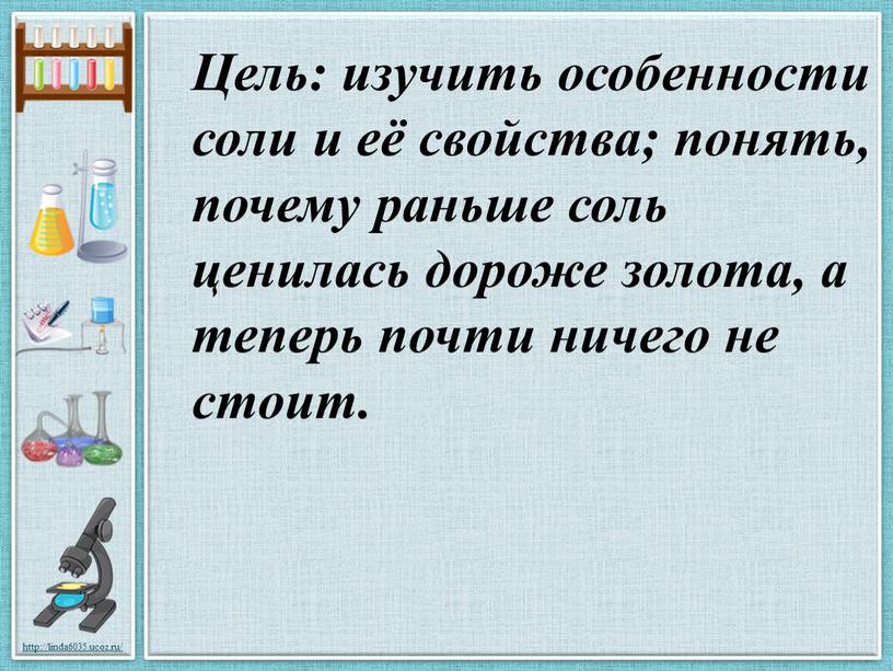 Цель: изучить особенности соли и её свойства; понять, почему раньше соль ценилась дороже золота, а теперь почти ничего не стоит