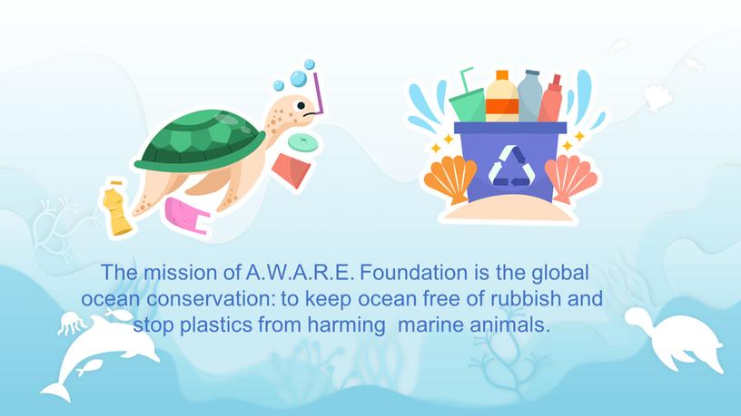 The mission of A.W.A.R.E. Foundation is the global ocean conservation: to keep ocean free of rubbish and stop plastics from harming marine animals