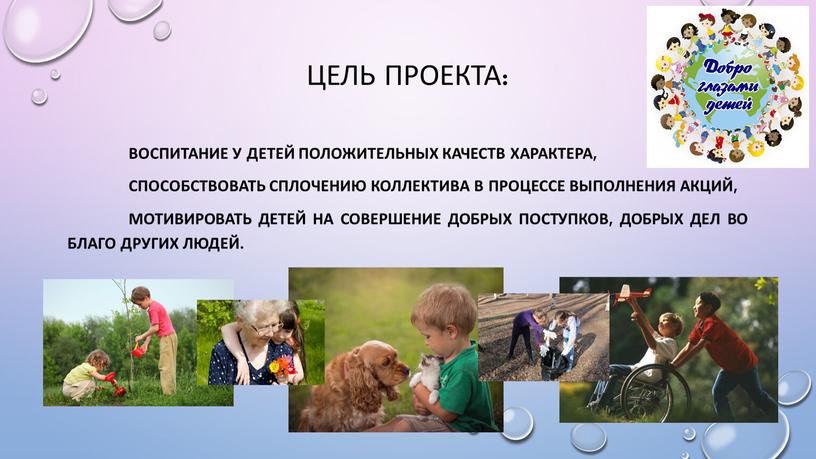 Цель проекта: воспитание у детей положительных качеств характера, способствовать сплочению коллектива в процессе выполнения акций, мотивировать детей на совершение добрых поступков, добрых дел во благо…