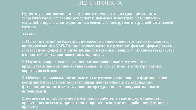 Цель проекта: Путем изучения научной и искусствоведческой литературы представить теоретическое обоснование основных и наименее известных исторических сведений о зарождении скрипки как основного инструмента струнной смычковой…