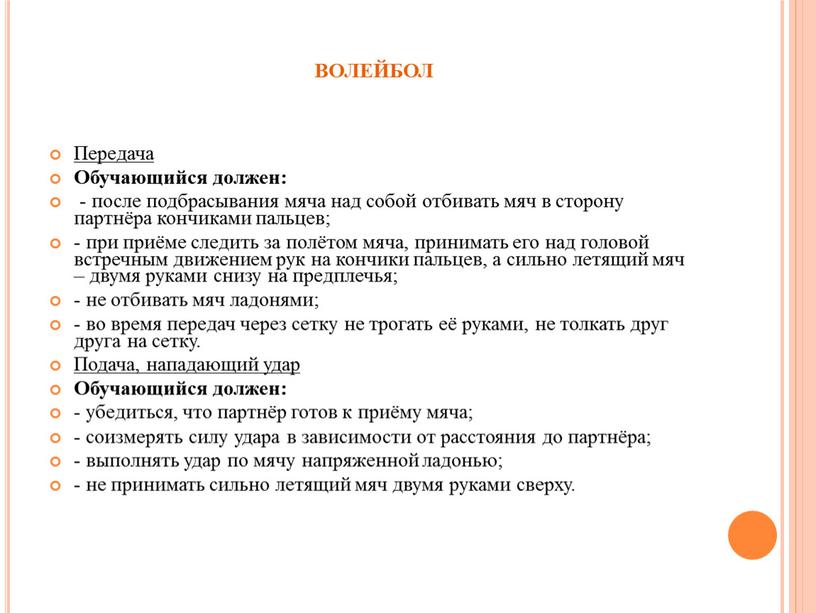 ВОЛЕЙБОЛ Передача Обучающийся должен: - после подбрасывания мяча над собой отбивать мяч в сторону партнёра кончиками пальцев; - при приёме следить за полётом мяча, принимать…