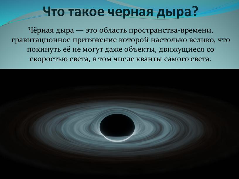 Что такое черная дыра? Чёрная дыра — это область пространства-времени, гравитационное притяжение которой настолько велико, что покинуть её не могут даже объекты, движущиеся со скоростью…