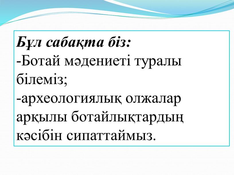 Бұл сабақта біз: -Ботай мәдениеті туралы білеміз; -археологиялық олжалар арқылы ботайлықтардың кәсібін сипаттаймыз