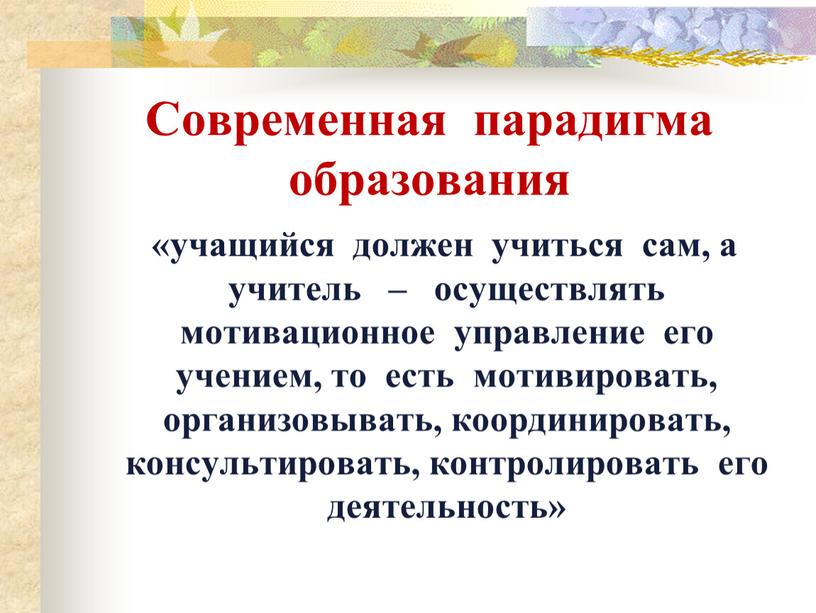 Современная парадигма образования «учащийся должен учиться сам, а учитель – осуществлять мотивационное управление его учением, то есть мотивировать, организовывать, координировать, консультировать, контролировать его деятельность»