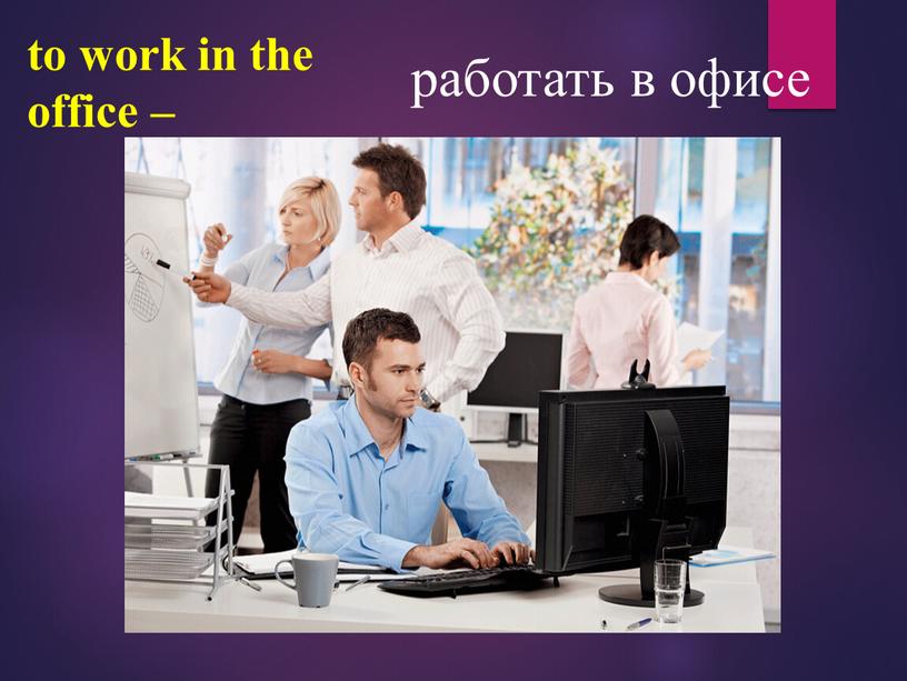 to work in the office – работать в офисе