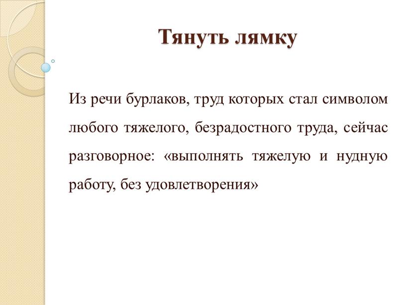 Тянуть лямку Из речи бурлаков, труд которых стал символом любого тяжелого, безрадостного труда, сейчас разговорное: «выполнять тяжелую и нудную работу, без удовлетворения»