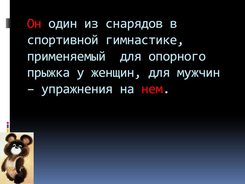 Он один из снарядов в спортивной гимнастике, применяемый для опорного прыжка у женщин, для мужчин – упражнения на нем