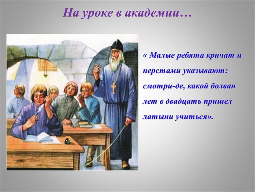 На уроке в академии… « Малые ребята кричат и перстами указывают: смотри-де, какой болван лет в двадцать пришел латыни учиться»