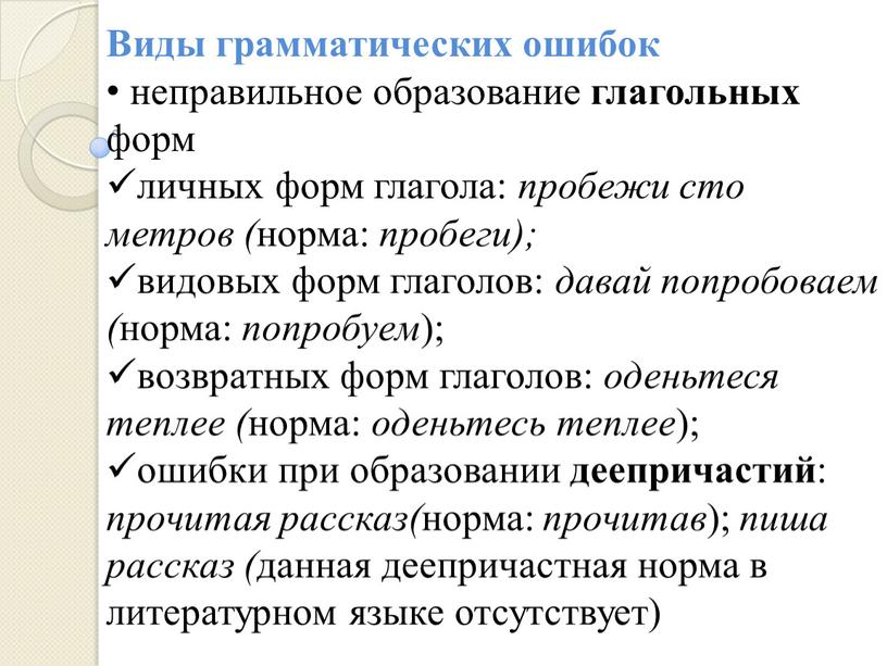 Виды грамматических ошибок неправильное образование глагольных форм личных форм глагола: пробежи сто метров ( норма: пробеги); видовых форм глаголов: давай попробоваем ( норма: попробуем );…