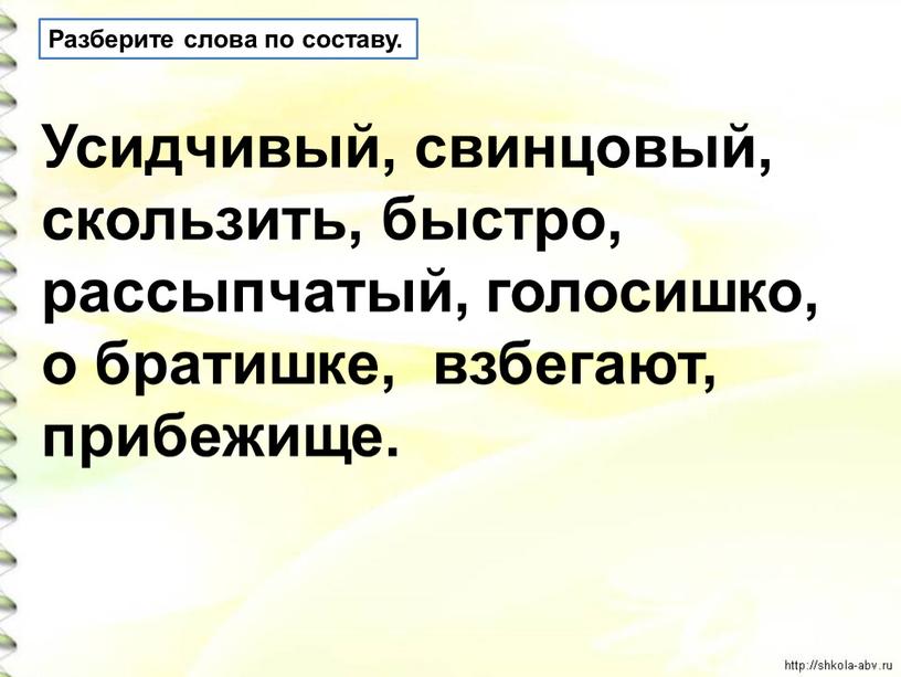 Разберите слова по составу. Усидчивый, свинцовый, скользить, быстро, рассыпчатый, голосишко, о братишке, взбегают, прибежище