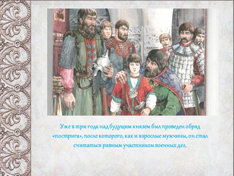 Уже в три года над будущим князем был проведен обряд «пострига», после которого, как и взрослые мужчины, он стал считаться равным участником военных дел