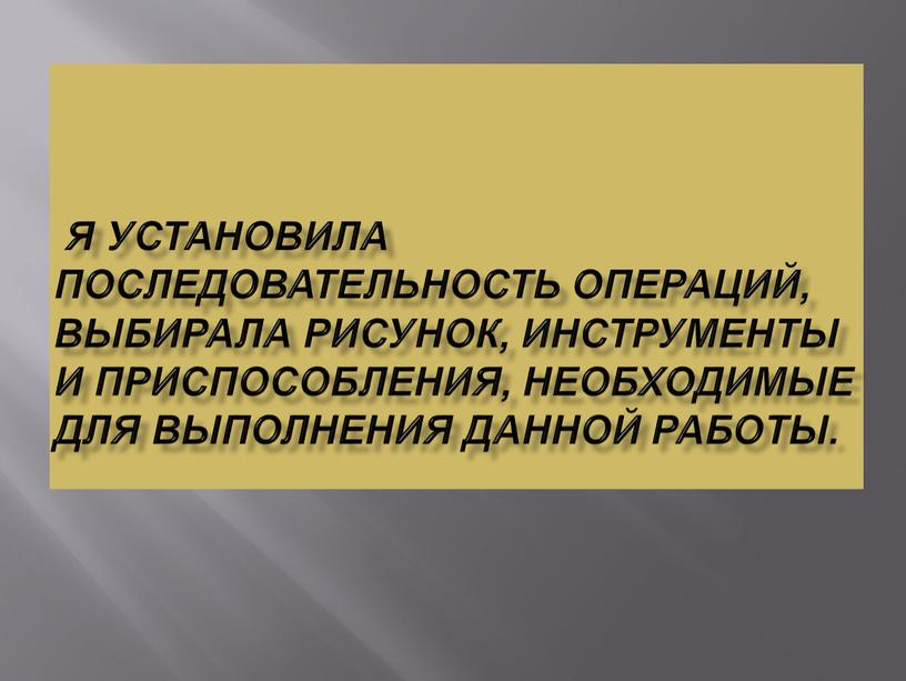 Я установила последовательность операций, выбирала рисунок, инструменты и приспособления, необходимые для выполнения данной работы