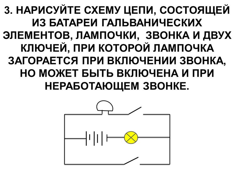 Нарисуйте схему цепи, состоящей из батареи гальванических элементов, лампочки, звонка и двух ключей, при которой лампочка загорается при включении звонка, но может быть включена и…