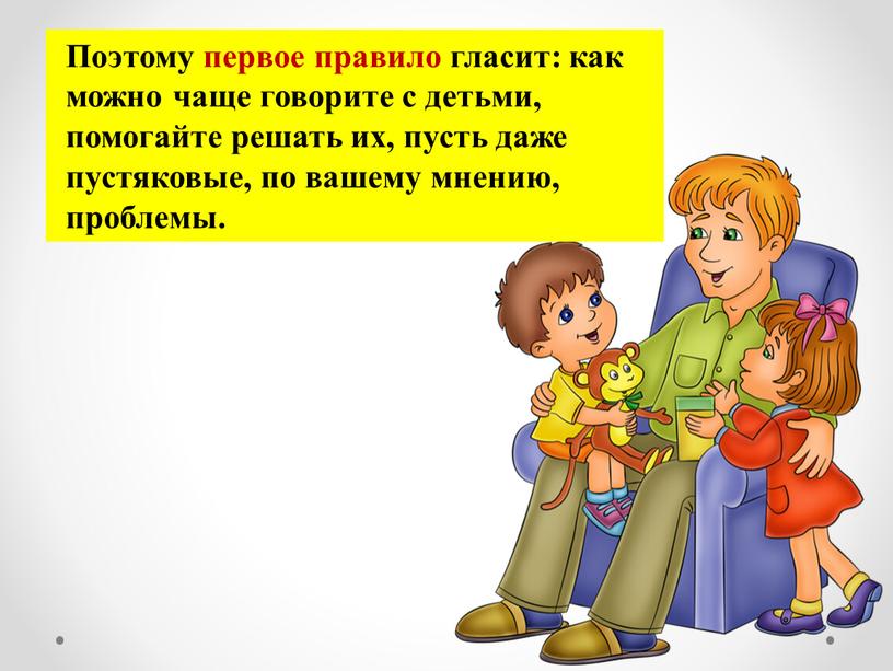 Поэтому первое правило гласит: как можно чаще говорите с детьми, помогайте решать их, пусть даже пустяковые, по вашему мнению, проблемы