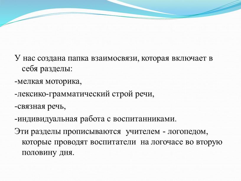 У нас создана папка взаимосвязи, которая включает в себя разделы: -мелкая моторика, -лексико-грамматический строй речи, -связная речь, -индивидуальная работа с воспитанниками