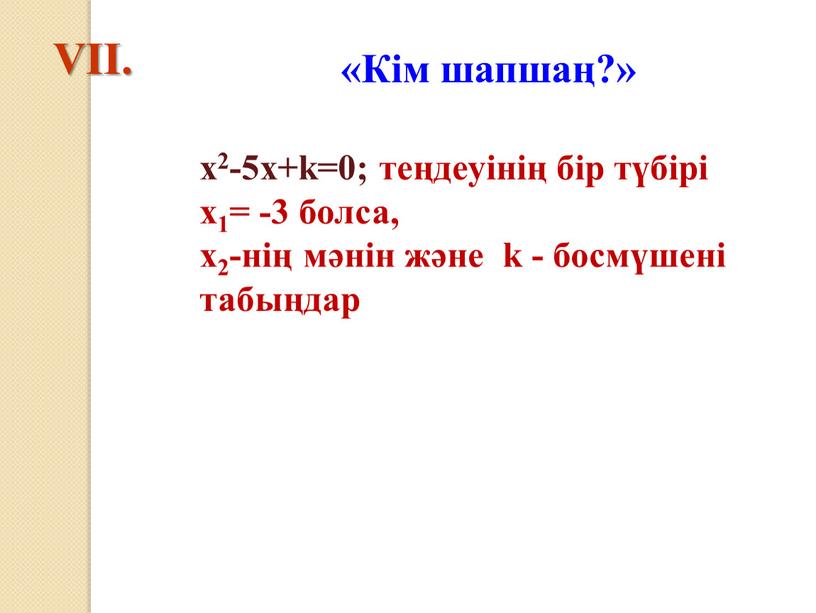 VІІ. «Кім шапшаң?» х2-5х+k=0; теңдеуінің бір түбірі х1= -3 болса, х2-нің мәнін және k - босмүшені табыңдар