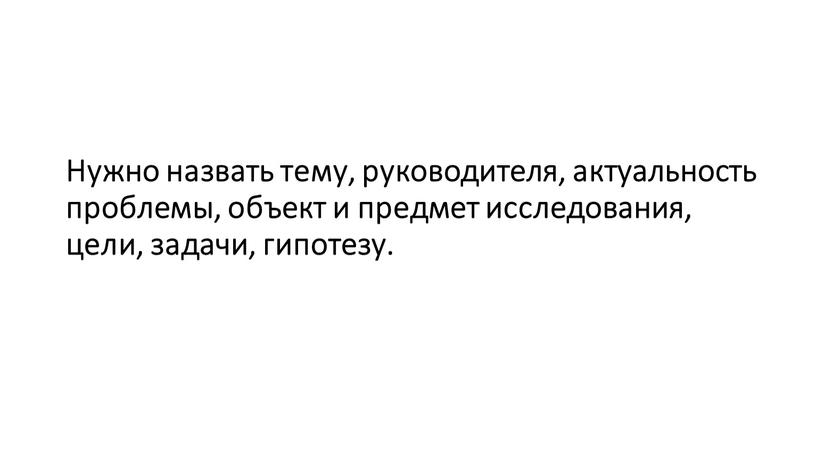 Нужно назвать тему, руководителя, актуальность проблемы, объект и предмет исследования, цели, задачи, гипотезу