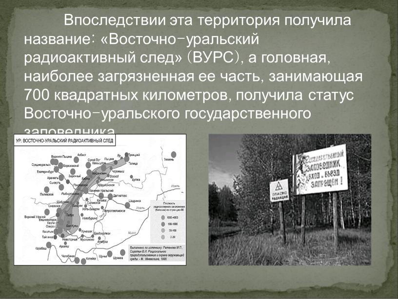 Впоследствии эта территория получила название: «Восточно-уральский радиоактивный след» (ВУРС), а головная, наиболее загрязненная ее часть, занимающая 700 квадратных километров, получила статус