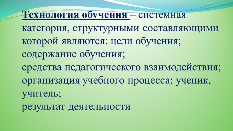 Технология обучения – системная категория, структурными составляющими которой являются: цели обучения; содержание обучения; средства педагогического взаимодействия; организация учебного процесса; ученик, учитель; результат деятельности