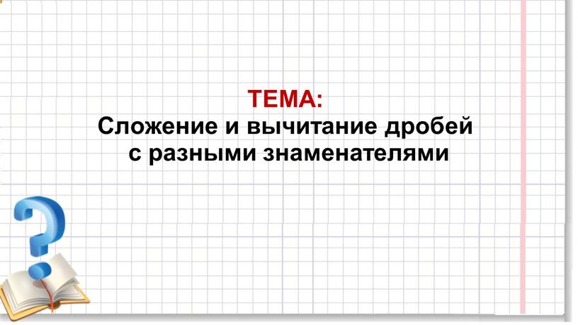 ТЕМА: Сложение и вычитание дробей с разными знаменателями