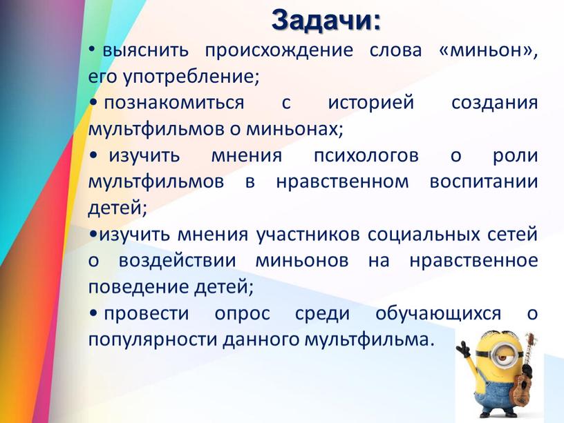 Задачи: выяснить происхождение слова «миньон», его употребление; познакомиться с историей создания мультфильмов о миньонах; изучить мнения психологов о роли мультфильмов в нравственном воспитании детей; изучить…