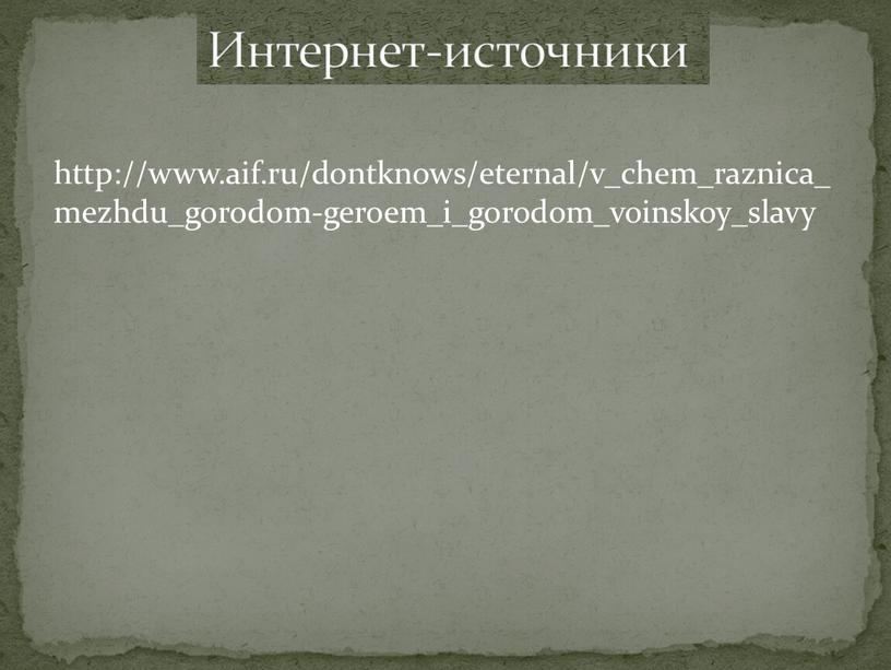 http://www.aif.ru/dontknows/eternal/v_chem_raznica_mezhdu_gorodom-geroem_i_gorodom_voinskoy_slavy Интернет-источники