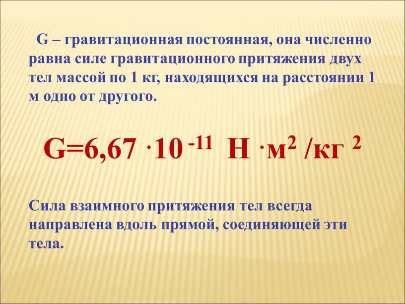 G – гравитационная постоянная, она численно равна силе гравитационного притяжения двух тел массой по 1 кг, находящихся на расстоянии 1 м одно от другого