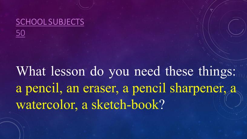 School subjects 50 What lesson do you need these things: a pencil, an eraser, a pencil sharpener, a watercolor, a sketch-book?