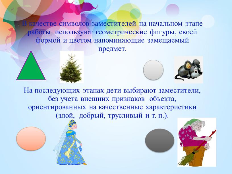 В качестве символов-заместителей на начальном этапе работы используют геометрические фигуры, своей формой и цветом напоминающие замещаемый предмет