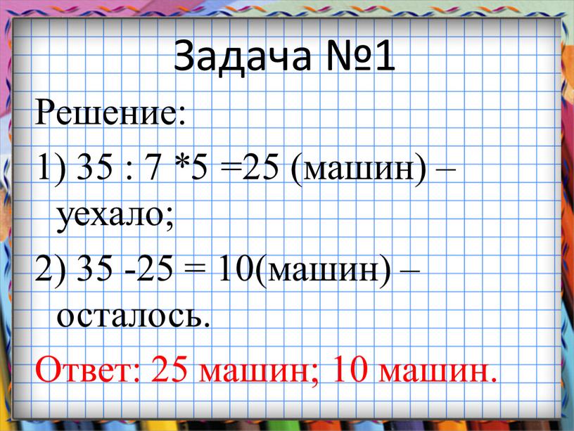 Задача №1 Решение: 1) 35 : 7 *5 =25 (машин) – уехало; 2) 35 -25 = 10(машин) – осталось