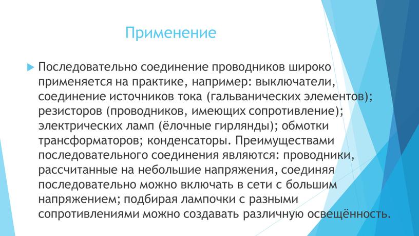 Применение Последовательно соединение проводников широко применяется на практике, например: выключатели, соединение источников тока (гальванических элементов); резисторов (проводников, имеющих сопротивление); электрических ламп (ёлочные гирлянды); обмотки трансформаторов;…