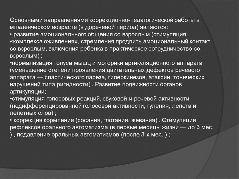 Основными направлениями коррекционно-педагогической работы в младенческом возрасте (в доречевой период) являются: развитие эмоционального общения со взрослым (стимуляция «комплекса оживления», стремления продлить эмоциональный контакт со взрослым,…