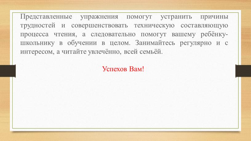 Представленные упражнения помогут устранить причины трудностей и совершенствовать техническую составляющую процесса чтения, а следовательно помогут вашему ребёнку-школьнику в обучении в целом