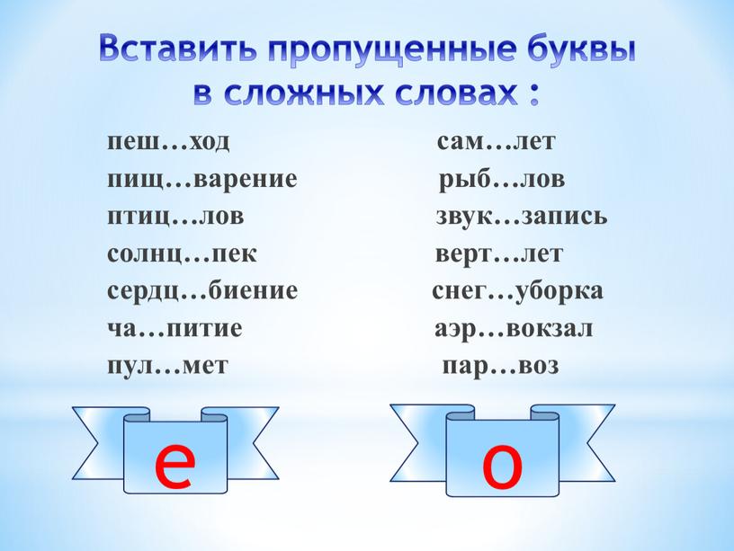 Вставить пропущенные буквы в сложных словах : пеш…ход сам…лет пищ…варение рыб…лов птиц…лов звук…запись солнц…пек верт…лет сердц…биение снег…уборка ча…питие аэр…вокзал пул…мет пар…воз е о