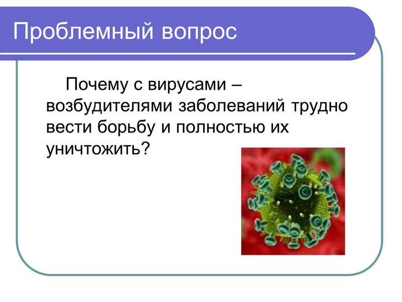 Проблемный вопрос Почему с вирусами – возбудителями заболеваний трудно вести борьбу и полностью их уничтожить?