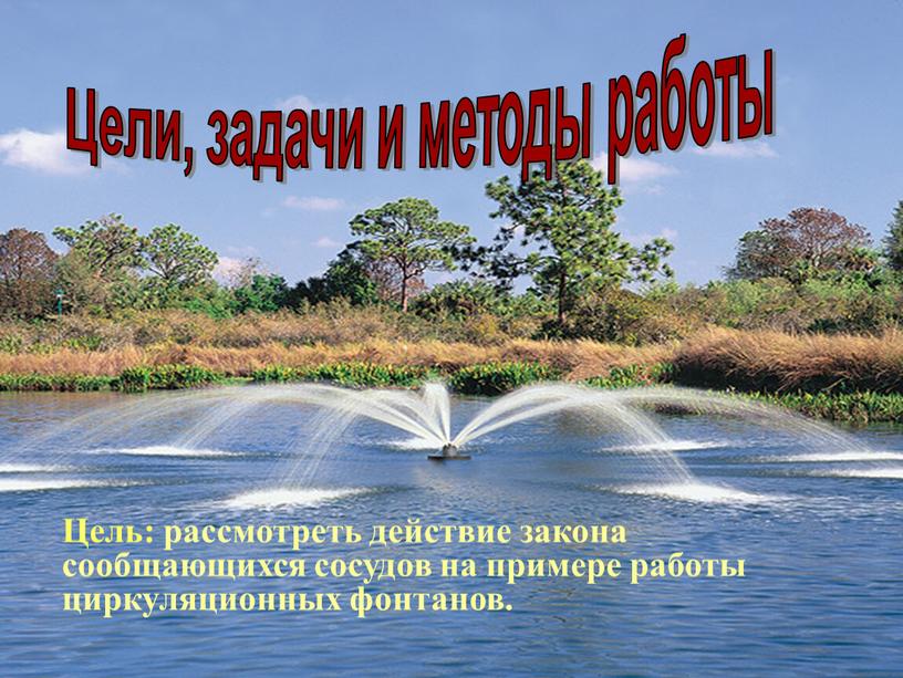 Цели, задачи и методы работы Цель: рассмотреть действие закона сообщающихся сосудов на примере работы циркуляционных фонтанов